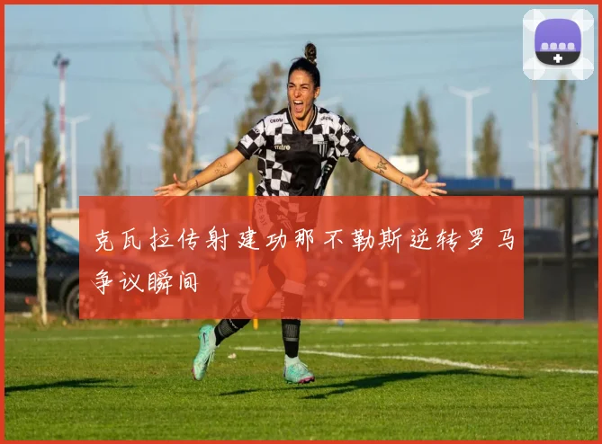克瓦拉传射建功那不勒斯逆转罗马争议瞬间