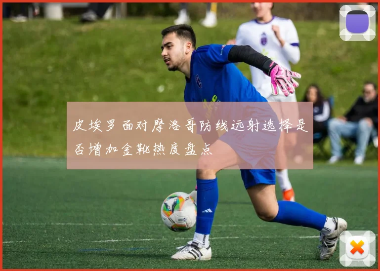 皮埃罗面对摩洛哥防线远射选择是否增加金靴热度盘点