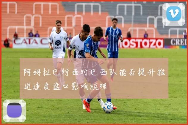 阿姆拉巴特面对巴西队能否提升推进速度盘口影响梳理