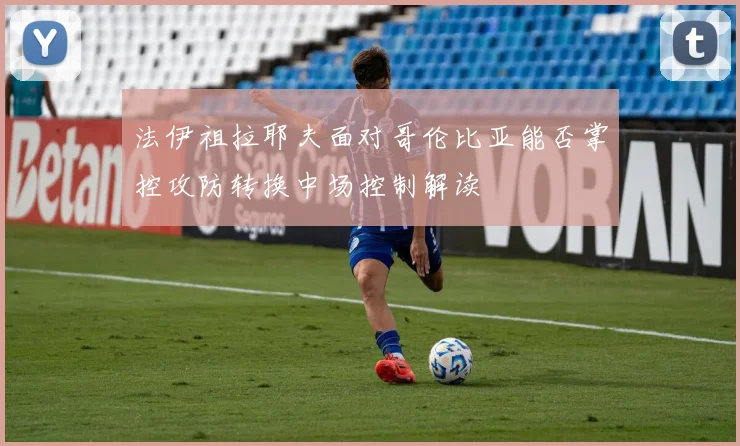 法伊祖拉耶夫面对哥伦比亚能否掌控攻防转换中场控制解读