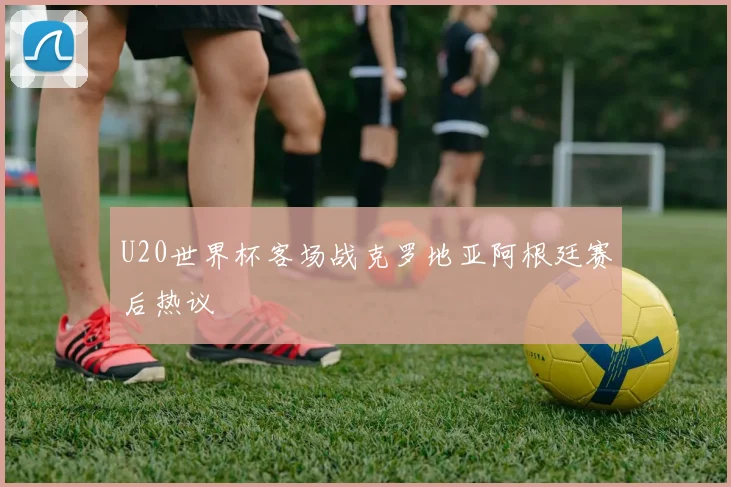 U20世界杯客场战克罗地亚阿根廷赛后热议