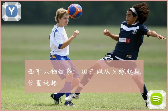 西甲人物故事：姆巴佩从头球起跳位置说起