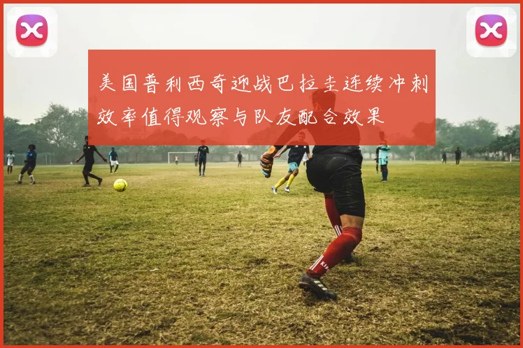 美国普利西奇迎战巴拉圭连续冲刺效率值得观察与队友配合效果