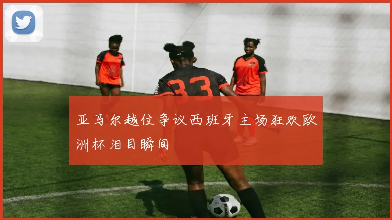 亚马尔越位争议西班牙主场狂欢欧洲杯泪目瞬间