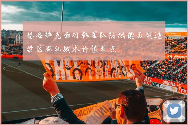 赫洛热克面对韩国队防线能否制造禁区混乱战术价值看点