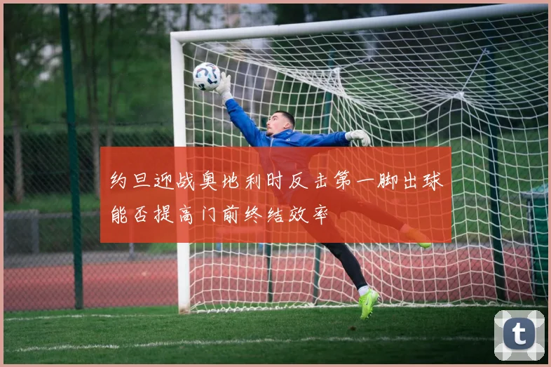 约旦迎战奥地利时反击第一脚出球能否提高门前终结效率
