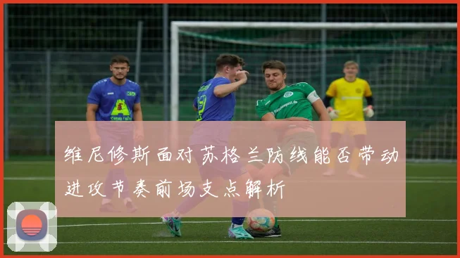 维尼修斯面对苏格兰防线能否带动进攻节奏前场支点解析