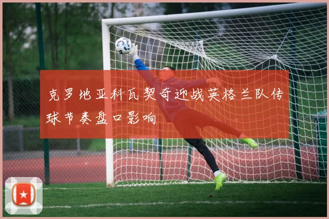 克罗地亚科瓦契奇迎战英格兰队传球节奏盘口影响