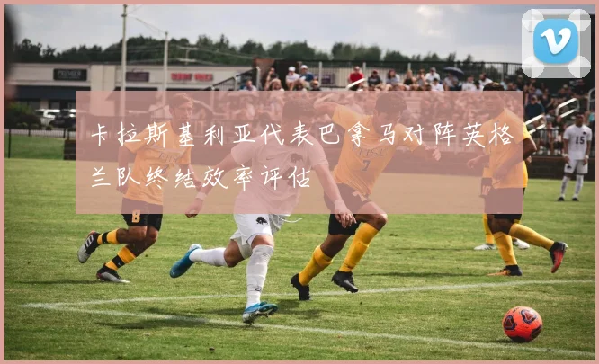 卡拉斯基利亚代表巴拿马对阵英格兰队终结效率评估