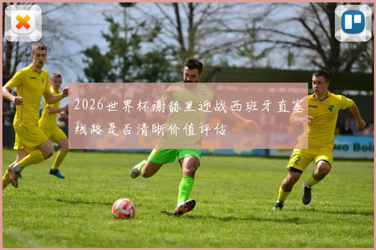 2026世界杯谢赫里迎战西班牙直塞线路是否清晰价值评估