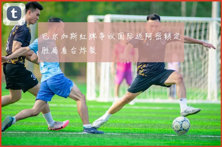 巴尔加斯红牌争议国际迈阿密锁定胜局看台炸裂