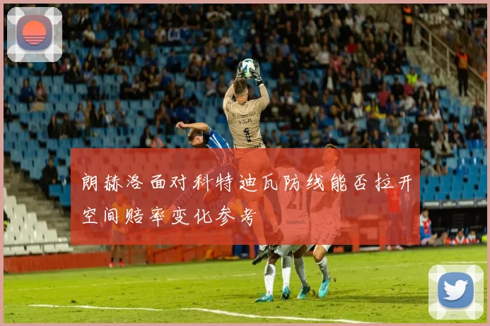 朗赫洛面对科特迪瓦防线能否拉开空间赔率变化参考