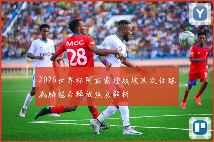 2026世界杯阿兹蒙迎战埃及定位球威胁能否释放焦点解析