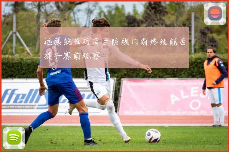 远藤航面对荷兰防线门前终结能否提升赛前观察