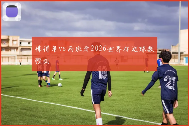 佛得角vs西班牙2026世界杯进球数预测