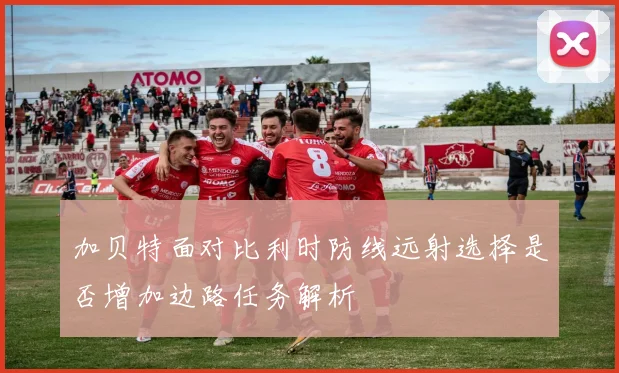 加贝特面对比利时防线远射选择是否增加边路任务解析