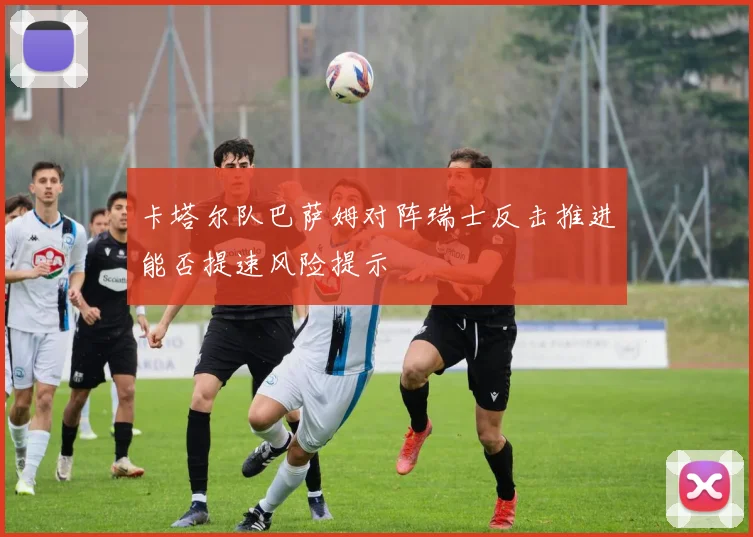 卡塔尔队巴萨姆对阵瑞士反击推进能否提速风险提示